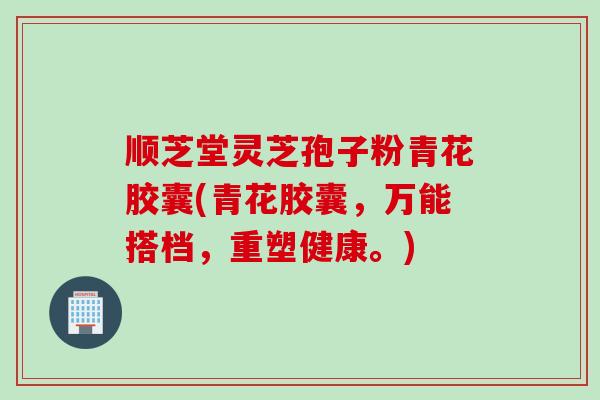顺芝堂灵芝孢子粉青花胶囊(青花胶囊，万能搭档，重塑健康。)