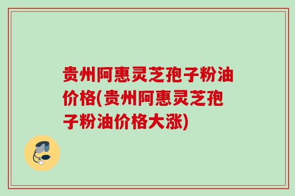 贵州阿惠灵芝孢子粉油价格(贵州阿惠灵芝孢子粉油价格大涨) 贵州阿惠灵芝孢子粉油价格(贵州阿惠灵芝孢子粉油价格大涨)