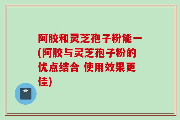 阿胶和灵芝孢子粉能一(阿胶与灵芝孢子粉的优点结合 使用效果更佳) 阿胶和灵芝孢子粉能一(阿胶与灵芝孢子粉的优点结合 使用效果更佳)