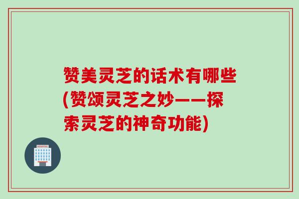 赞美灵芝的话术有哪些(赞颂灵芝之妙——探索灵芝的神奇功能) 赞美灵芝的话术有哪些(赞颂灵芝之妙——探索灵芝的神奇功能)