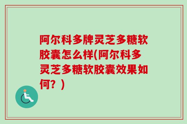阿尔科多牌灵芝多糖软胶囊怎么样(阿尔科多灵芝多糖软胶囊效果如何?) 阿尔科多牌灵芝多糖软胶囊怎么样(阿尔科多灵芝多糖软胶囊效果如何?)