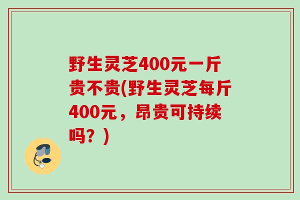 野生灵芝400元一斤贵不贵(野生灵芝每斤400元,昂贵可持续吗?) 野生灵芝400元一斤贵不贵(野生灵芝每斤400元,昂贵可持续吗?)