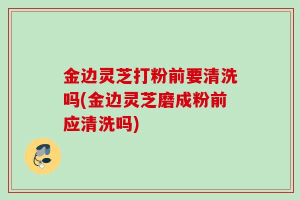 金边灵芝打粉前要清洗吗(金边灵芝磨成粉前应清洗吗)