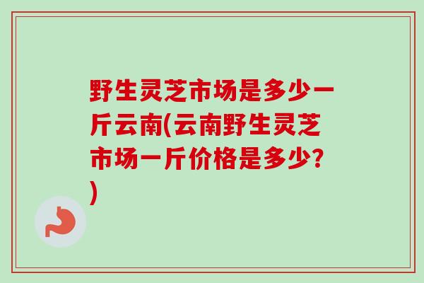 野生灵芝市场是多少一斤云南(云南野生灵芝市场一斤价格是多少？)