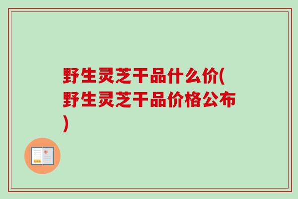 野生灵芝干品什么价(野生灵芝干品价格公布)