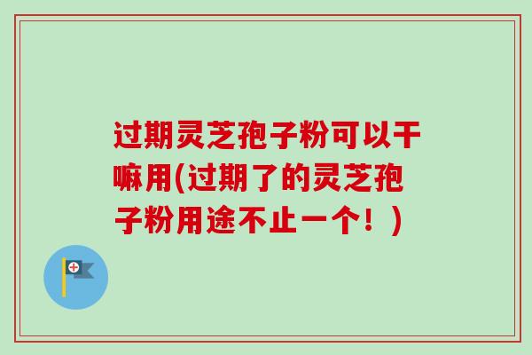 过期灵芝孢子粉可以干嘛用(过期了的灵芝孢子粉用途不止一个!) 过期灵芝孢子粉可以干嘛用(过期了的灵芝孢子粉用途不止一个!)