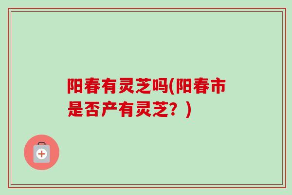 阳春有灵芝吗(阳春市是否产有灵芝？)