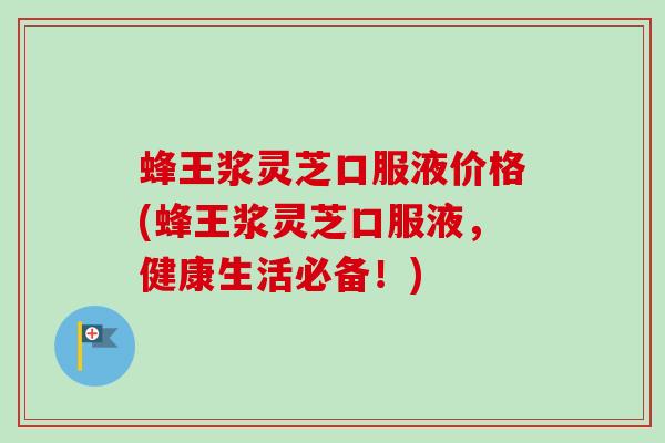 蜂王浆灵芝口服液价格(蜂王浆灵芝口服液，健康生活必备！)