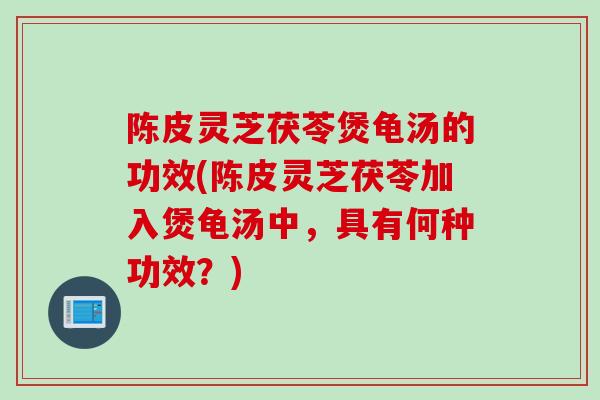 陈皮灵芝茯苓煲龟汤的功效(陈皮灵芝茯苓加入煲龟汤中，具有何种功效？)