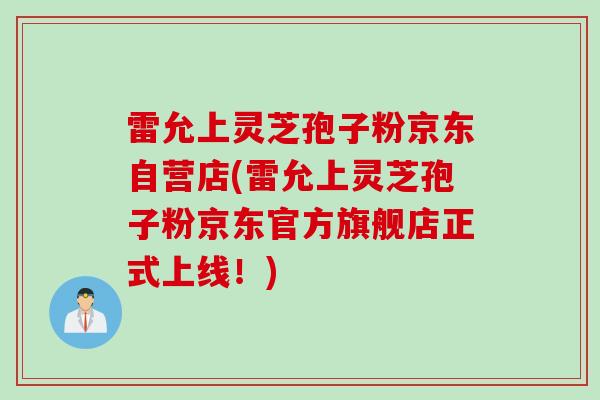 雷允上灵芝孢子粉京东自营店(雷允上灵芝孢子粉京东官方旗舰店正式上线!) 雷允上灵芝孢子粉京东自营店(雷允上灵芝孢子粉京东官方旗舰店正式上线!)