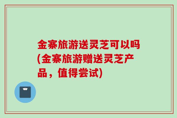 金寨旅游送灵芝可以吗(金寨旅游赠送灵芝产品，值得尝试)