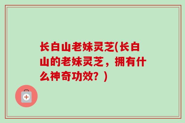 长白山老妹灵芝(长白山的老妹灵芝,拥有什么神奇功效?) 长白山老妹灵芝(长白山的老妹灵芝,拥有什么神奇功效?)
