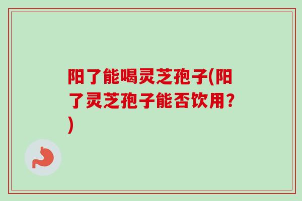 阳了能喝灵芝孢子(阳了灵芝孢子能否饮用？)
