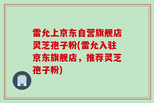 雷允上京东自营旗舰店灵芝孢子粉(雷允入驻京东旗舰店，推荐灵芝孢子粉)