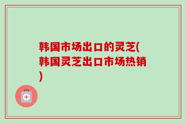 韩国市场出口的灵芝(韩国灵芝出口市场热销)