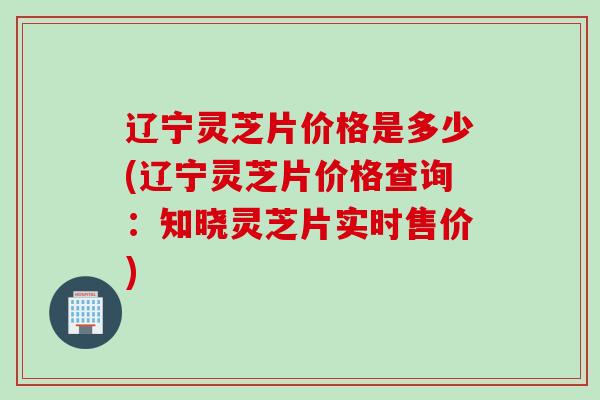 辽宁灵芝片价格是多少(辽宁灵芝片价格查询：知晓灵芝片实时售价)