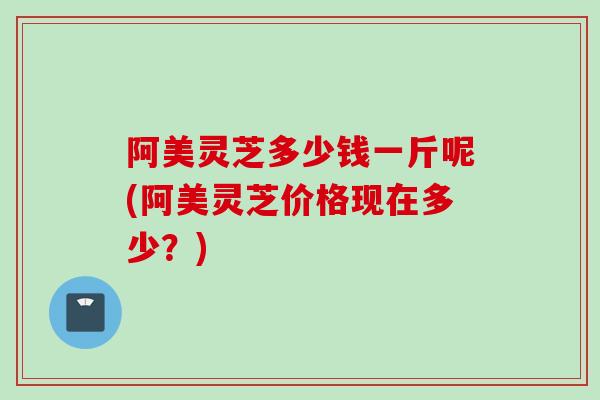 阿美灵芝多少钱一斤呢(阿美灵芝价格现在多少？)
