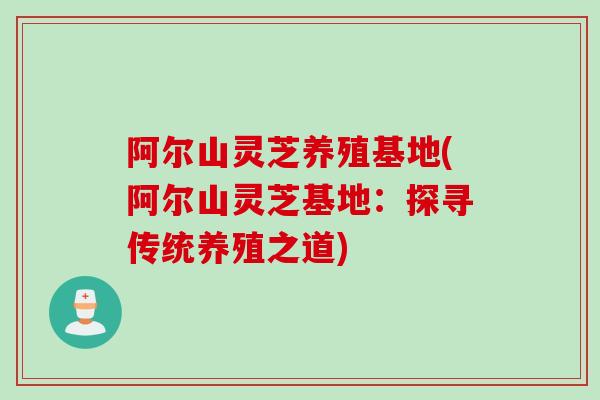 阿尔山灵芝养殖基地(阿尔山灵芝基地:探寻传统养殖之道) 阿尔山灵芝养殖基地(阿尔山灵芝基地:探寻传统养殖之道)