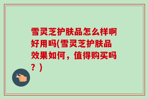 雪灵芝护肤品怎么样啊好用吗(雪灵芝护肤品效果如何，值得购买吗？)