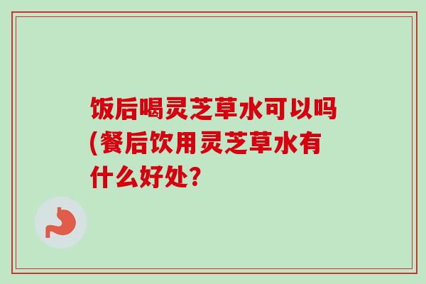 饭后喝灵芝草水可以吗(餐后饮用灵芝草水有什么好处? 饭后喝灵芝草水可以吗(餐后饮用灵芝草水有什么好处?