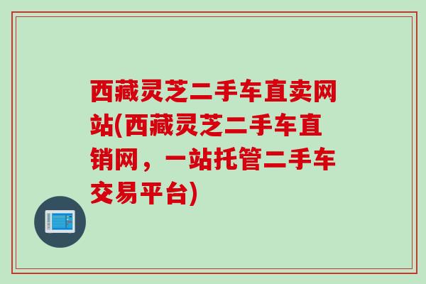 西藏灵芝二手车直卖网站(西藏灵芝二手车直销网，一站托管二手车交易平台)