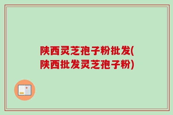 陕西灵芝孢子粉批发(陕西批发灵芝孢子粉)
