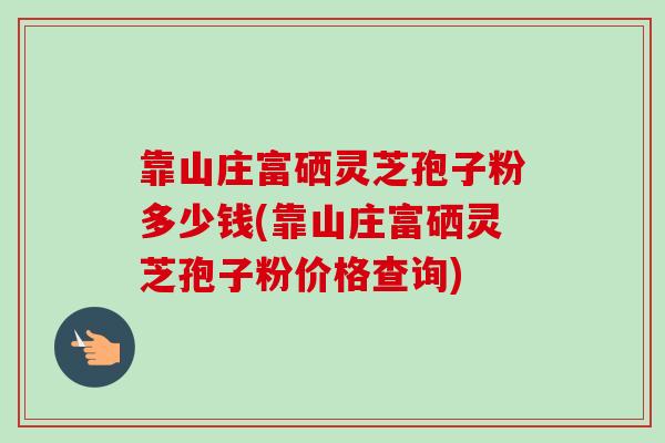 靠山庄富硒灵芝孢子粉多少钱(靠山庄富硒灵芝孢子粉价格查询)