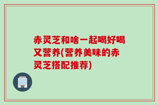 赤灵芝和啥一起喝好喝又营养(营养美味的赤灵芝搭配推荐)