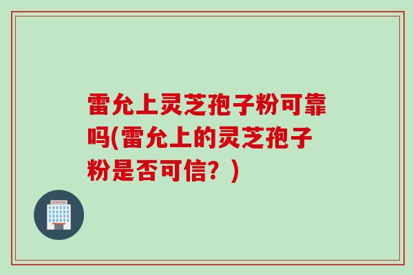 雷允上灵芝孢子粉可靠吗(雷允上的灵芝孢子粉是否可信?) 雷允上灵芝孢子粉可靠吗(雷允上的灵芝孢子粉是否可信?)