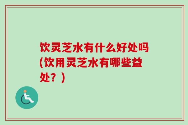 饮灵芝水有什么好处吗(饮用灵芝水有哪些益处？)
