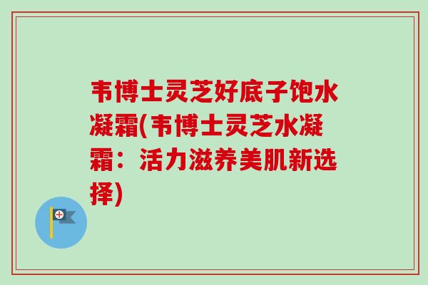 韦博士灵芝好底子饱水凝霜(韦博士灵芝水凝霜：活力滋养美肌新选择)