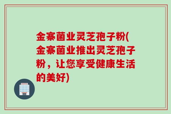 金寨菌业灵芝孢子粉(金寨菌业推出灵芝孢子粉，让您享受健康生活的美好)