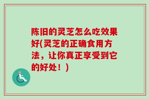 陈旧的灵芝怎么吃效果好(灵芝的正确食用方法，让你真正享受到它的好处！)