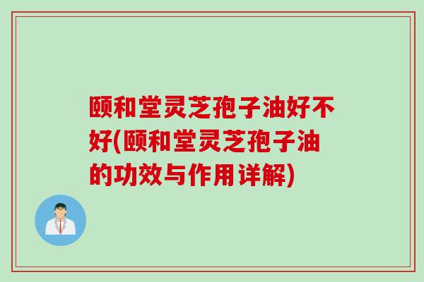 颐和堂灵芝孢子油好不好(颐和堂灵芝孢子油的功效与作用详解)
