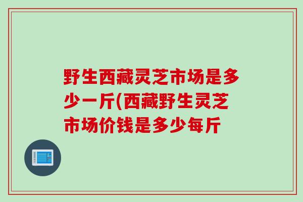 野生西藏灵芝市场是多少一斤(西藏野生灵芝市场价钱是多少每斤