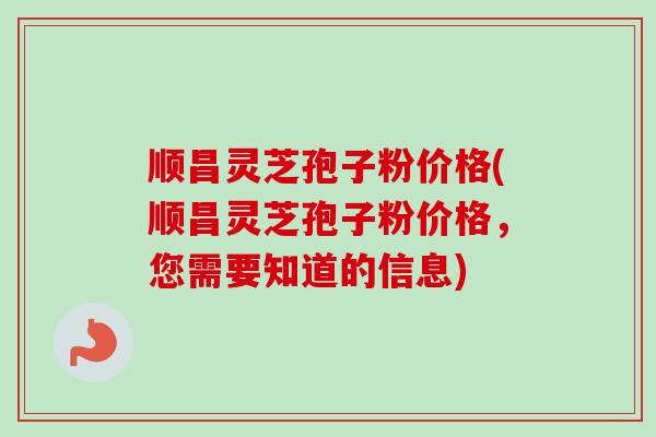 顺昌灵芝孢子粉价格(顺昌灵芝孢子粉价格，您需要知道的信息)