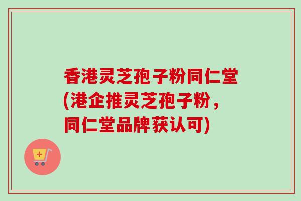 香港灵芝孢子粉同仁堂(港企推灵芝孢子粉，同仁堂品牌获认可)