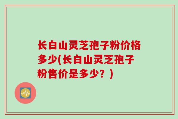 长白山灵芝孢子粉价格多少(长白山灵芝孢子粉售价是多少？)