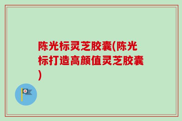 陈光标灵芝胶囊(陈光标打造高颜值灵芝胶囊)