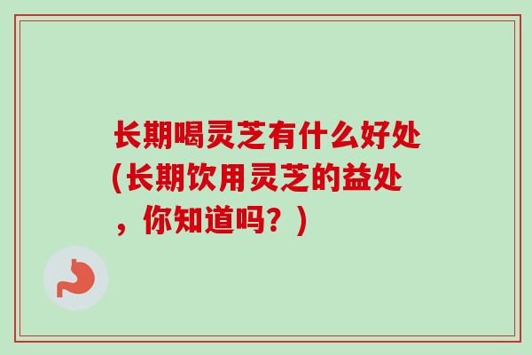 长期喝灵芝有什么好处(长期饮用灵芝的益处，你知道吗？)