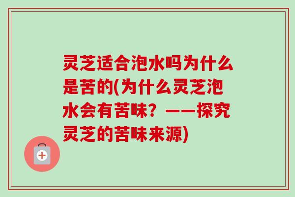 灵芝适合泡水吗为什么是苦的(为什么灵芝泡水会有苦味？——探究灵芝的苦味来源)