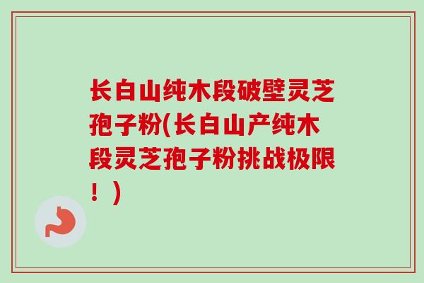 长白山纯木段破壁灵芝孢子粉(长白山产纯木段灵芝孢子粉挑战极限!) 长白山纯木段破壁灵芝孢子粉(长白山产纯木段灵芝孢子粉挑战极限!)