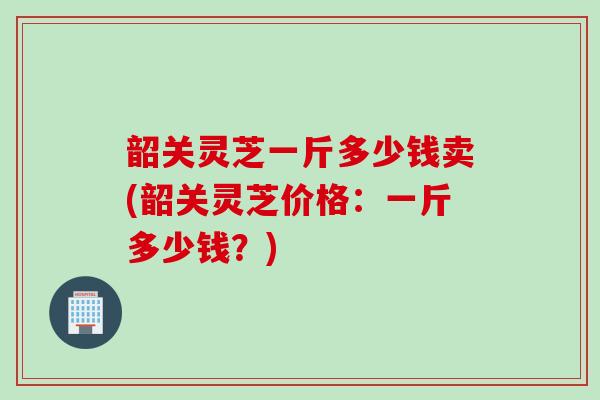韶关灵芝一斤多少钱卖(韶关灵芝价格：一斤多少钱？)