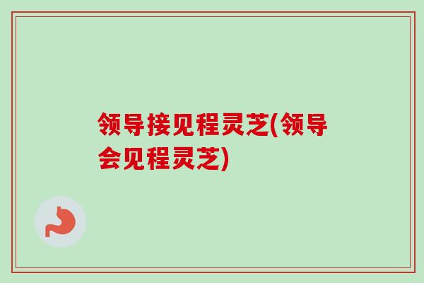 领导接见程灵芝(领导会见程灵芝)