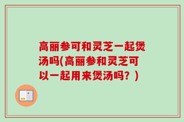 高丽参可和灵芝一起煲汤吗(高丽参和灵芝可以一起用来煲汤吗？)