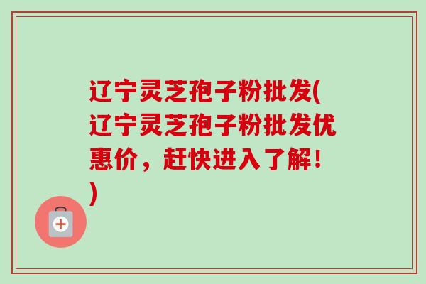 辽宁灵芝孢子粉批发(辽宁灵芝孢子粉批发优惠价，赶快进入了解！)