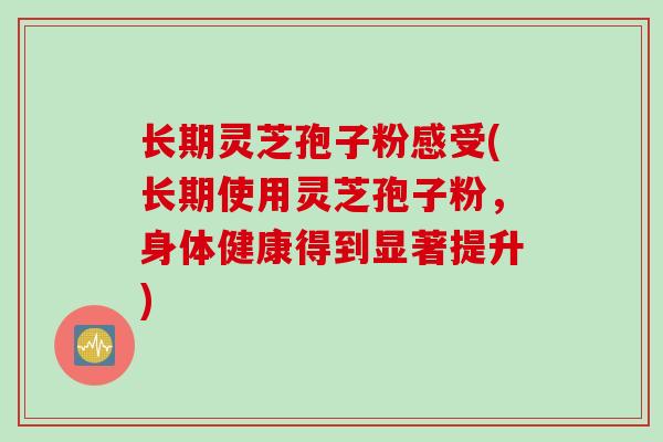 长期灵芝孢子粉感受(长期使用灵芝孢子粉，身体健康得到显著提升)