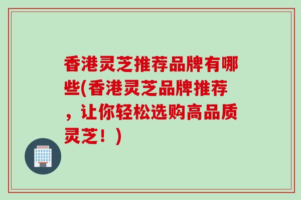 香港灵芝推荐品牌有哪些(香港灵芝品牌推荐，让你轻松选购高品质灵芝！)