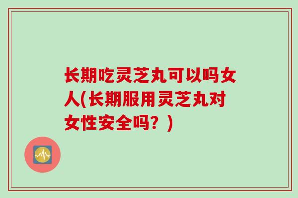 长期吃灵芝丸可以吗女人(长期服用灵芝丸对女性安全吗？)