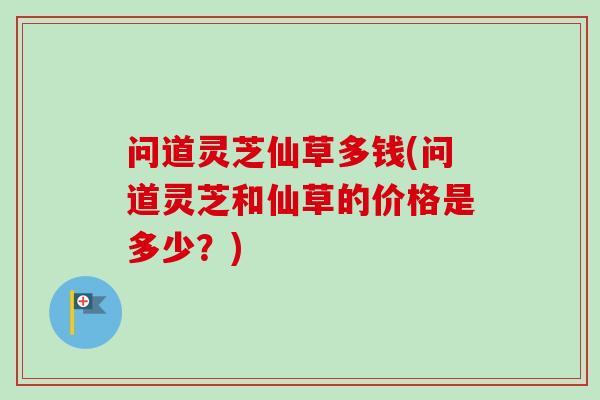 问道灵芝仙草多钱(问道灵芝和仙草的价格是多少？)